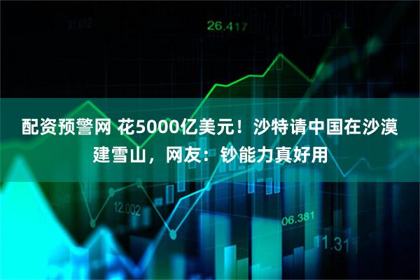 配资预警网 花5000亿美元！沙特请中国在沙漠建雪山，网友：钞能力真好用