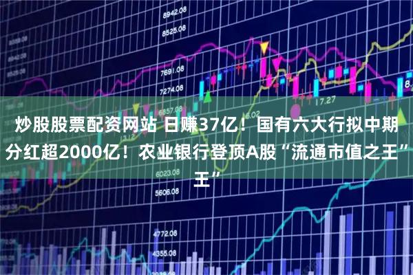 炒股股票配资网站 日赚37亿！国有六大行拟中期分红超2000亿！农业银行登顶A股“流通市值之王”
