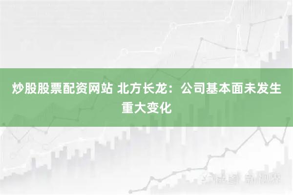 炒股股票配资网站 北方长龙：公司基本面未发生重大变化