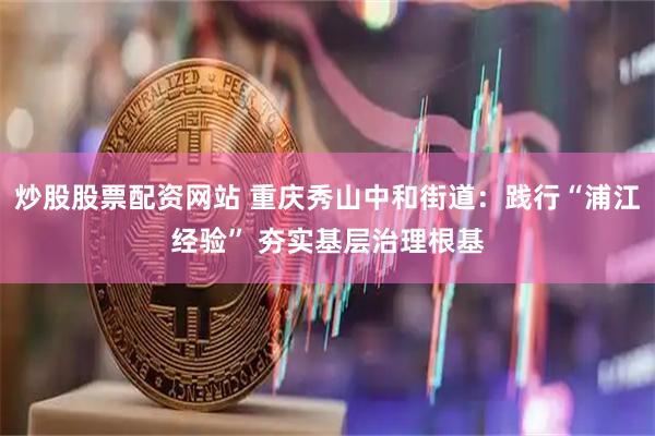 炒股股票配资网站 重庆秀山中和街道：践行“浦江经验” 夯实基层治理根基