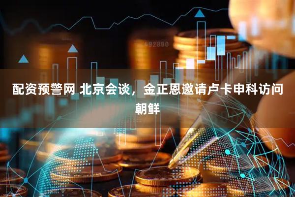 配资预警网 北京会谈，金正恩邀请卢卡申科访问朝鲜