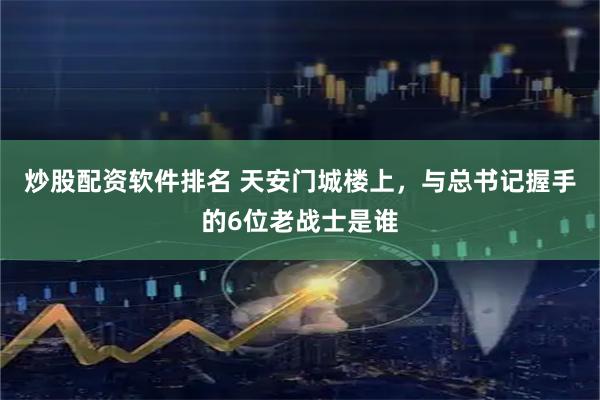 炒股配资软件排名 天安门城楼上，与总书记握手的6位老战士是谁