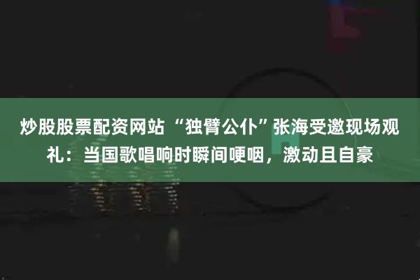 炒股股票配资网站 “独臂公仆”张海受邀现场观礼：当国歌唱响时瞬间哽咽，激动且自豪
