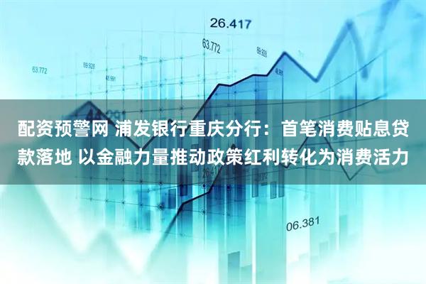配资预警网 浦发银行重庆分行：首笔消费贴息贷款落地 以金融力量推动政策红利转化为消费活力