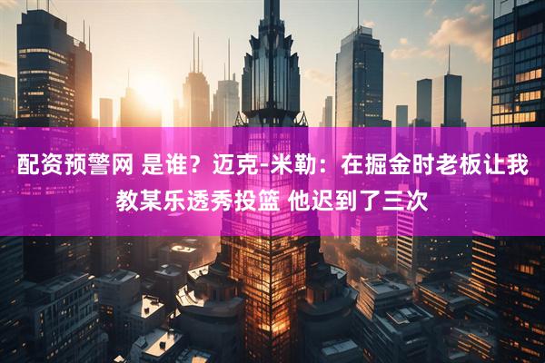 配资预警网 是谁？迈克-米勒：在掘金时老板让我教某乐透秀投篮 他迟到了三次