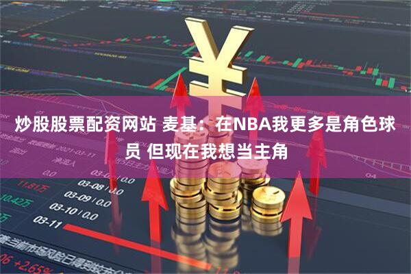 炒股股票配资网站 麦基：在NBA我更多是角色球员 但现在我想当主角