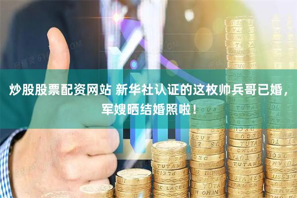 炒股股票配资网站 新华社认证的这枚帅兵哥已婚，军嫂晒结婚照啦！