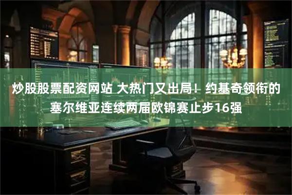 炒股股票配资网站 大热门又出局！约基奇领衔的塞尔维亚连续两届欧锦赛止步16强