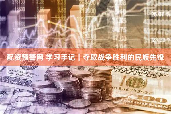 配资预警网 学习手记｜夺取战争胜利的民族先锋