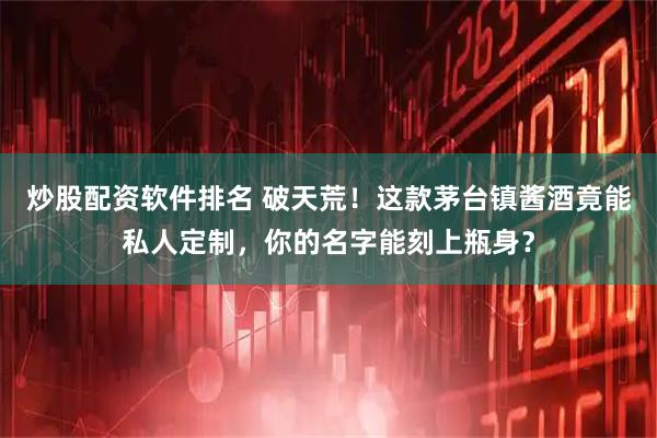 炒股配资软件排名 破天荒！这款茅台镇酱酒竟能私人定制，你的名字能刻上瓶身？