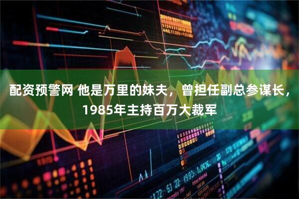 配资预警网 他是万里的妹夫，曾担任副总参谋长，1985年主持百万大裁军