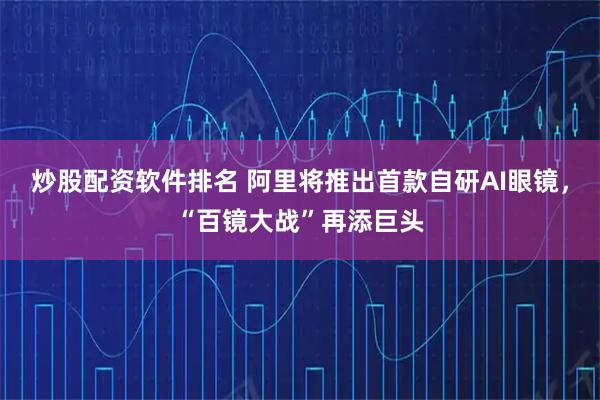 炒股配资软件排名 阿里将推出首款自研AI眼镜，“百镜大战”再添巨头