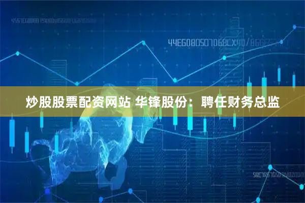 炒股股票配资网站 华锋股份：聘任财务总监