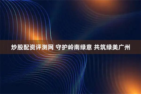 炒股配资评测网 守护岭南绿意 共筑绿美广州