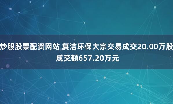 炒股股票配资网站 复洁环保大宗交易成交20.00万股 成交额657.20万元