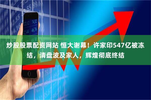 炒股股票配资网站 恒大谢幕！许家印547亿被冻结，清盘波及家人，辉煌彻底终结