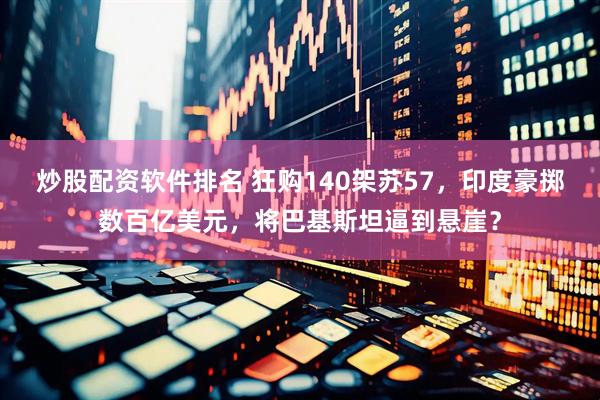 炒股配资软件排名 狂购140架苏57，印度豪掷数百亿美元，将巴基斯坦逼到悬崖？