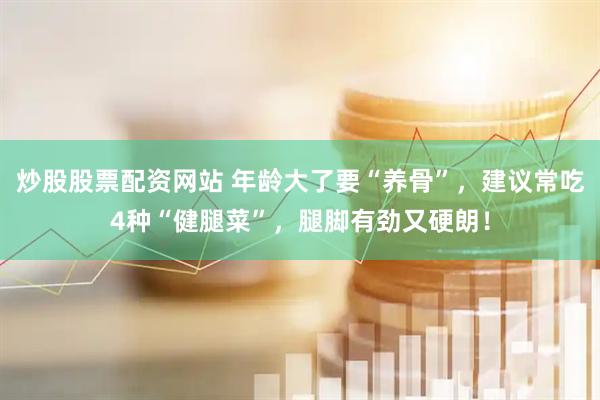 炒股股票配资网站 年龄大了要“养骨”，建议常吃4种“健腿菜”，腿脚有劲又硬朗！