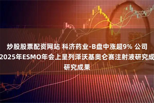 炒股股票配资网站 科济药业-B盘中涨超9% 公司在2025年ESMO年会上呈列泽沃基奥仑赛注射液研究成果