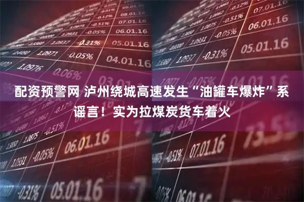 配资预警网 泸州绕城高速发生“油罐车爆炸”系谣言！实为拉煤炭货车着火