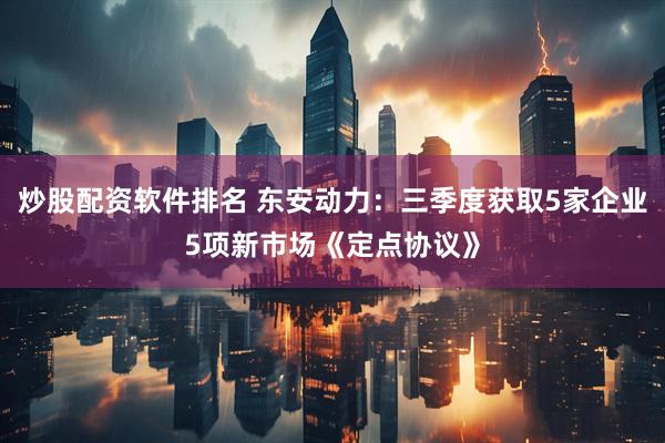 炒股配资软件排名 东安动力：三季度获取5家企业5项新市场《定点协议》
