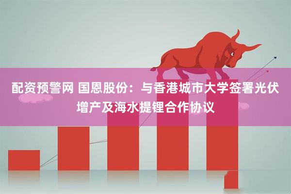 配资预警网 国恩股份：与香港城市大学签署光伏增产及海水提锂合作协议