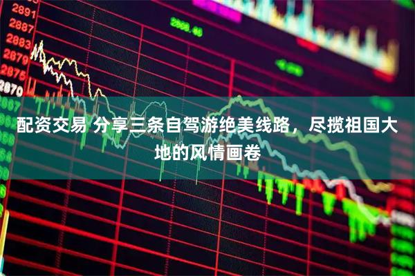 配资交易 分享三条自驾游绝美线路，尽揽祖国大地的风情画卷