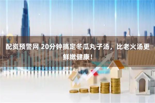 配资预警网 20分钟搞定冬瓜丸子汤，比老火汤更鲜嫩健康！