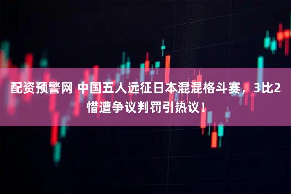 配资预警网 中国五人远征日本混混格斗赛，3比2惜遭争议判罚引热议！