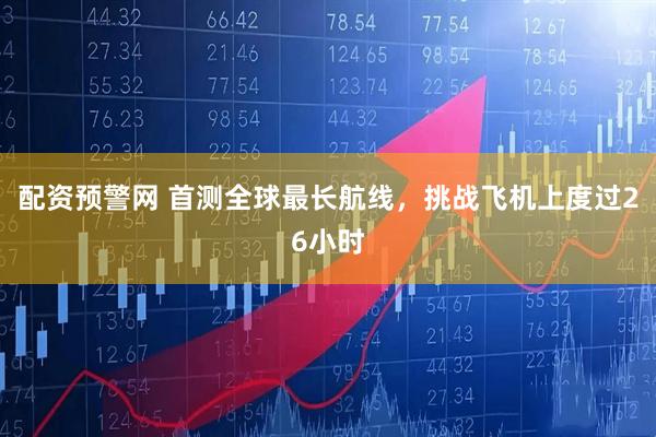 配资预警网 首测全球最长航线，挑战飞机上度过26小时