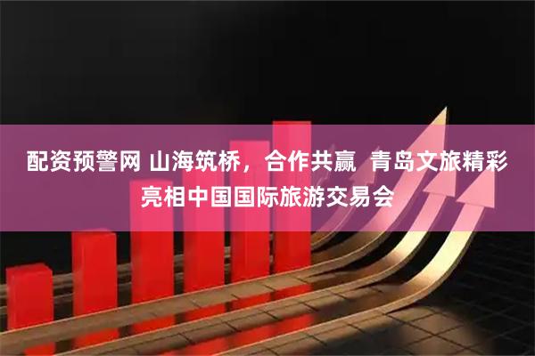 配资预警网 山海筑桥，合作共赢  青岛文旅精彩亮相中国国际旅游交易会