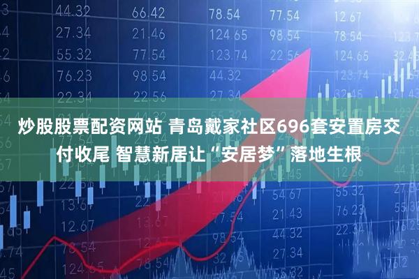 炒股股票配资网站 青岛戴家社区696套安置房交付收尾 智慧新居让“安居梦”落地生根