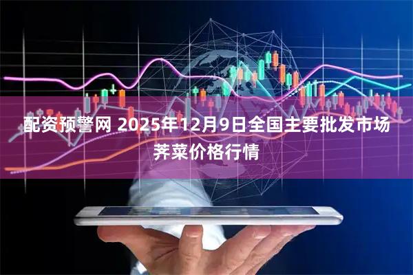 配资预警网 2025年12月9日全国主要批发市场荠菜价格行情