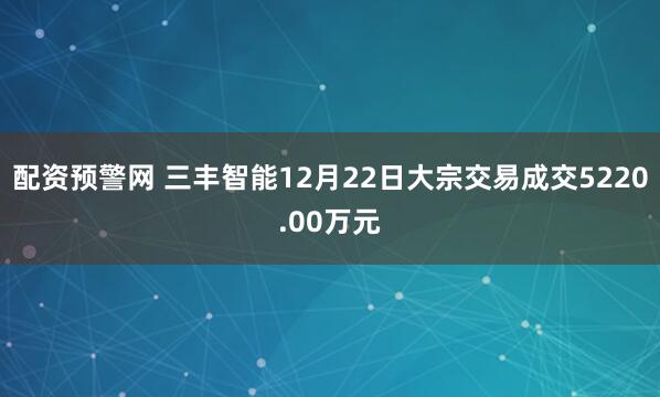 配资预警网 三丰智能12月22日大宗交易成交5220.00万元