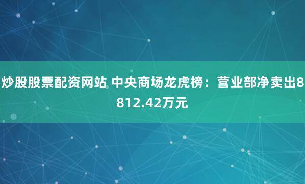 炒股股票配资网站 中央商场龙虎榜：营业部净卖出8812.42万元