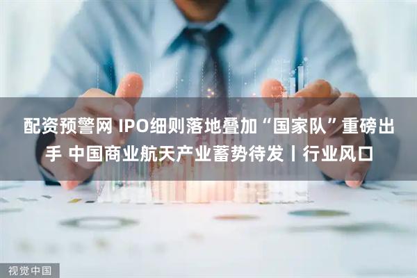 配资预警网 IPO细则落地叠加“国家队”重磅出手 中国商业航天产业蓄势待发丨行业风口