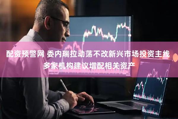 配资预警网 委内瑞拉动荡不改新兴市场投资主线 多家机构建议增配相关资产