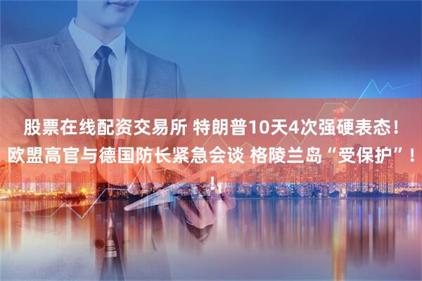 股票在线配资交易所 特朗普10天4次强硬表态！欧盟高官与德国防长紧急会谈 格陵兰岛“受保护”！