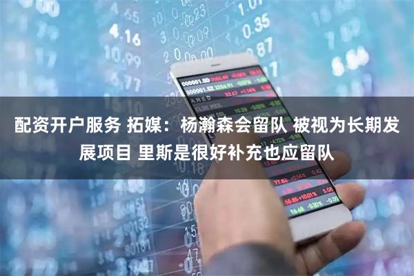 配资开户服务 拓媒：杨瀚森会留队 被视为长期发展项目 里斯是很好补充也应留队