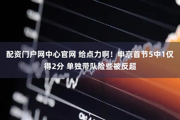 配资门户网中心官网 给点力啊！申京首节5中1仅得2分 单独带队险些被反超