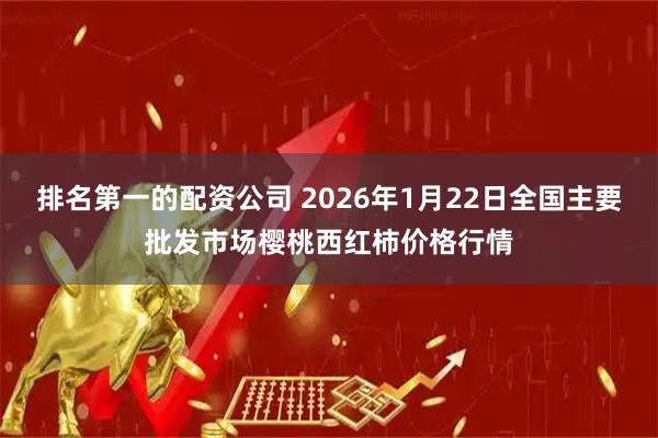 排名第一的配资公司 2026年1月22日全国主要批发市场樱桃西红柿价格行情