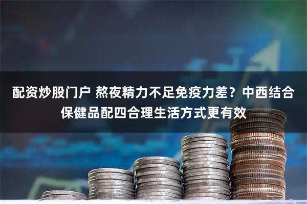 配资炒股门户 熬夜精力不足免疫力差？中西结合保健品配四合理生活方式更有效