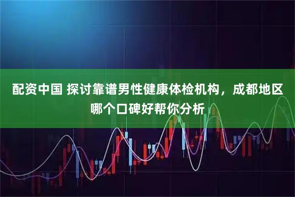 配资中国 探讨靠谱男性健康体检机构，成都地区哪个口碑好帮你分析