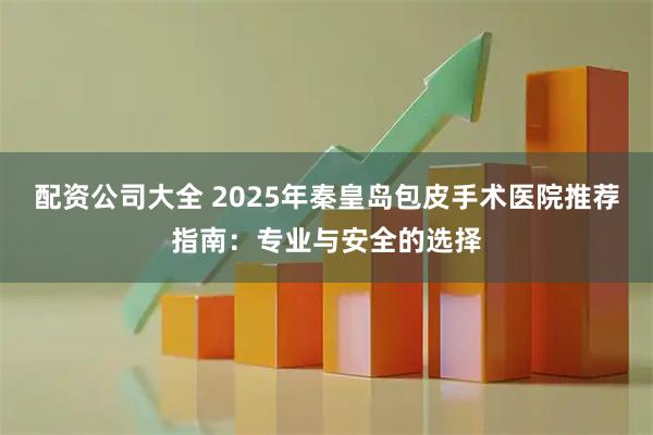配资公司大全 2025年秦皇岛包皮手术医院推荐指南：专业与安全的选择
