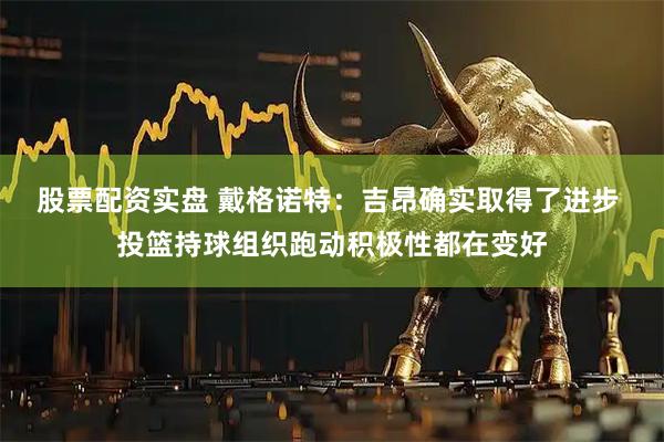 股票配资实盘 戴格诺特：吉昂确实取得了进步 投篮持球组织跑动积极性都在变好