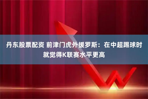 丹东股票配资 前津门虎外援罗斯：在中超踢球时就觉得K联赛水平更高