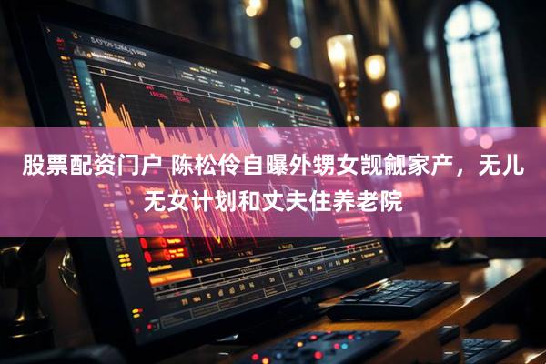 股票配资门户 陈松伶自曝外甥女觊觎家产，无儿无女计划和丈夫住养老院