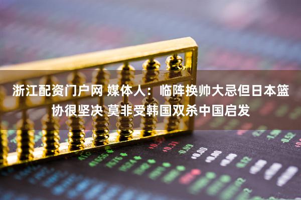 浙江配资门户网 媒体人：临阵换帅大忌但日本篮协很坚决 莫非受韩国双杀中国启发