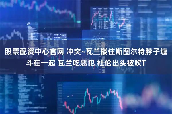 股票配资中心官网 冲突~瓦兰搂住斯图尔特脖子缠斗在一起 瓦兰吃恶犯 杜伦出头被吹T