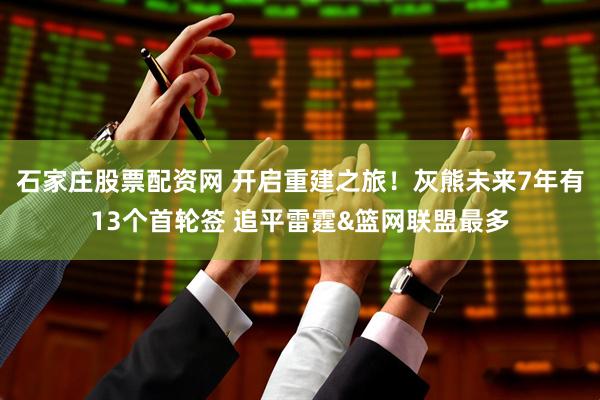 石家庄股票配资网 开启重建之旅！灰熊未来7年有13个首轮签 追平雷霆&篮网联盟最多